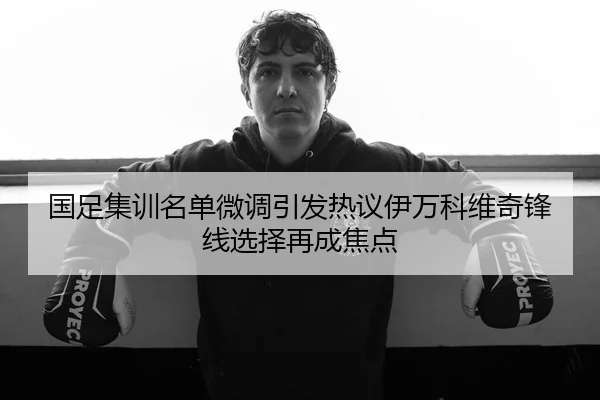 国足集训名单微调引发热议伊万科维奇锋线选择再成焦点