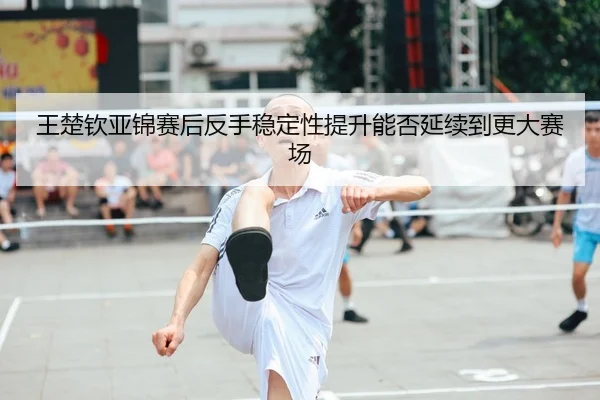 王楚钦亚锦赛后反手稳定性提升能否延续到更大赛场