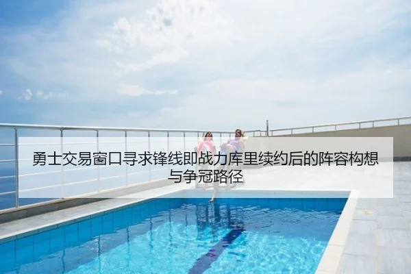 勇士交易窗口寻求锋线即战力库里续约后的阵容构想与争冠路径